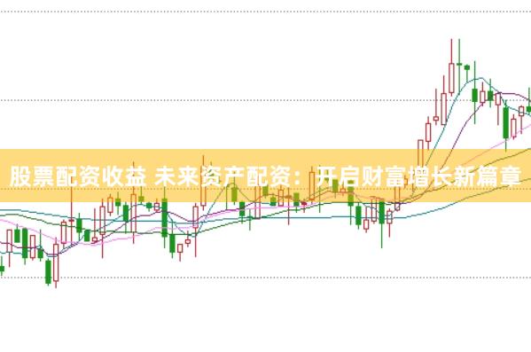 股票配资收益 未来资产配资：开启财富增长新篇章