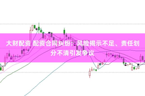 大财配资 配资合同纠纷：风险揭示不足、责任划分不清引发争议