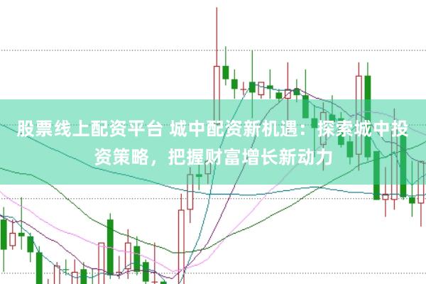 股票线上配资平台 城中配资新机遇：探索城中投资策略，把握财富增长新动力