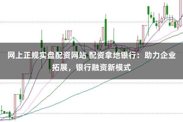 网上正规实盘配资网站 配资拿地银行：助力企业拓展，银行融资新模式