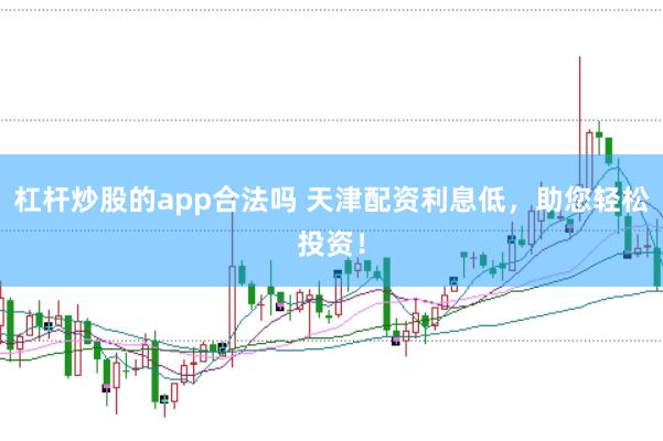 杠杆炒股的app合法吗 天津配资利息低，助您轻松投资！