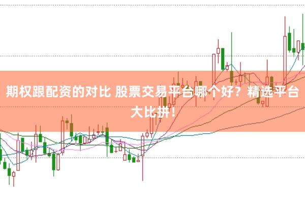 期权跟配资的对比 股票交易平台哪个好？精选平台大比拼！