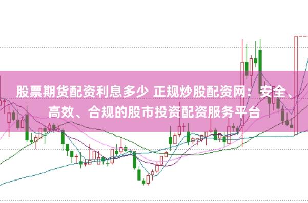 股票期货配资利息多少 正规炒股配资网：安全、高效、合规的股市投资配资服务平台