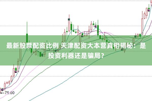 最新股票配资比例 天津配资大本营真相揭秘：是投资利器还是骗局？
