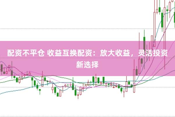 配资不平仓 收益互换配资：放大收益，灵活投资新选择