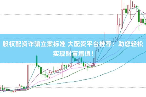 股权配资诈骗立案标准 大配资平台推荐:助您轻松实现财富增值!