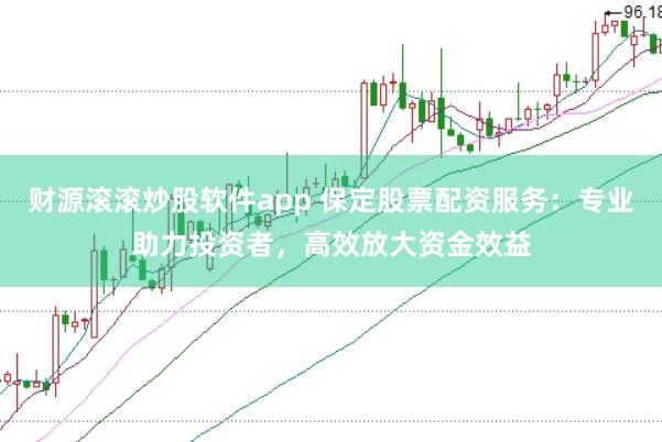 财源滚滚炒股软件app 保定股票配资服务：专业助力投资者，高效放大资金效益