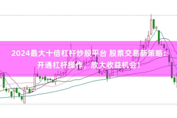2024最大十倍杠杆炒股平台 股票交易新策略：开通杠杆操作，放大收益机会！