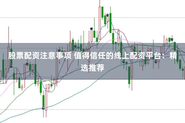 股票配资注意事项 值得信任的线上配资平台：精选推荐