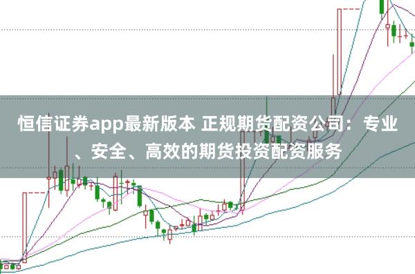 恒信证券app最新版本 正规期货配资公司:专业、安全、高效的期货投资配资服务