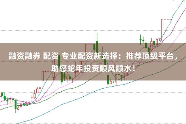 融资融券 配资 专业配资新选择：推荐顶级平台，助您蛇年投资顺风顺水！