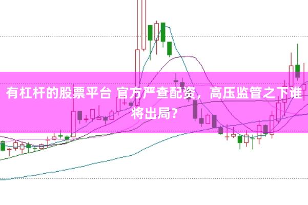 有杠杆的股票平台 官方严查配资，高压监管之下谁将出局？