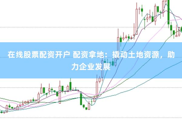 在线股票配资开户 配资拿地：撬动土地资源，助力企业发展