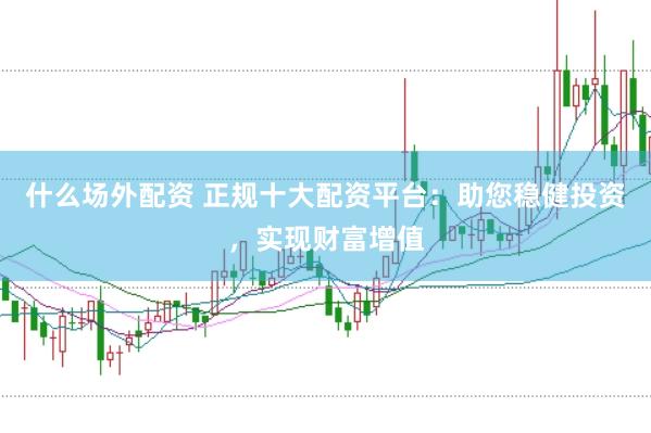 什么场外配资 正规十大配资平台：助您稳健投资，实现财富增值