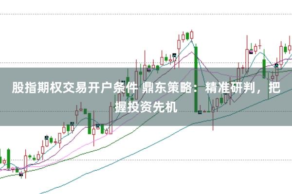 股指期权交易开户条件 鼎东策略:精准研判,把握投资先机