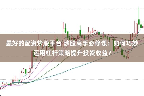 最好的配资炒股平台 炒股高手必修课:如何巧妙运用杠杆策略提升投资收益?